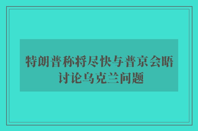 特朗普称将尽快与普京会晤 讨论乌克兰问题