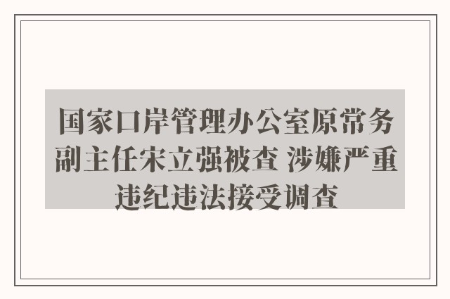 国家口岸管理办公室原常务副主任宋立强被查 涉嫌严重违纪违法接受调查