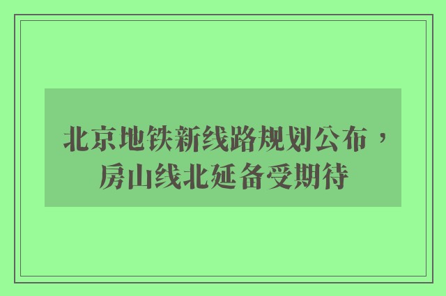 北京地铁新线路规划公布，房山线北延备受期待