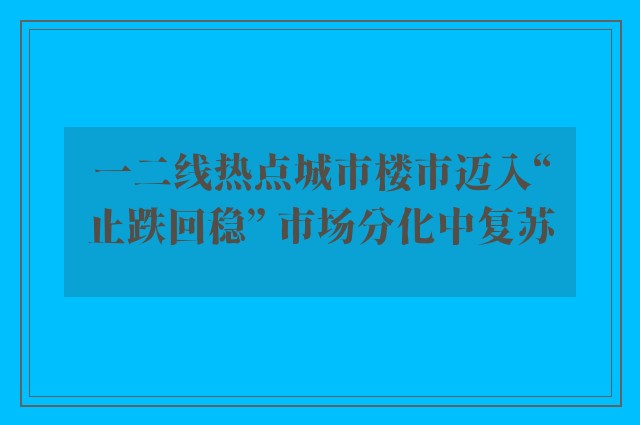 一二线热点城市楼市迈入“止跌回稳” 市场分化中复苏