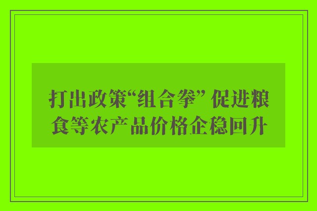 打出政策“组合拳” 促进粮食等农产品价格企稳回升