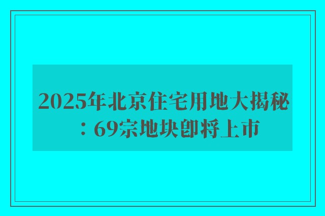 2025年北京住宅用地大揭秘：69宗地块即将上市