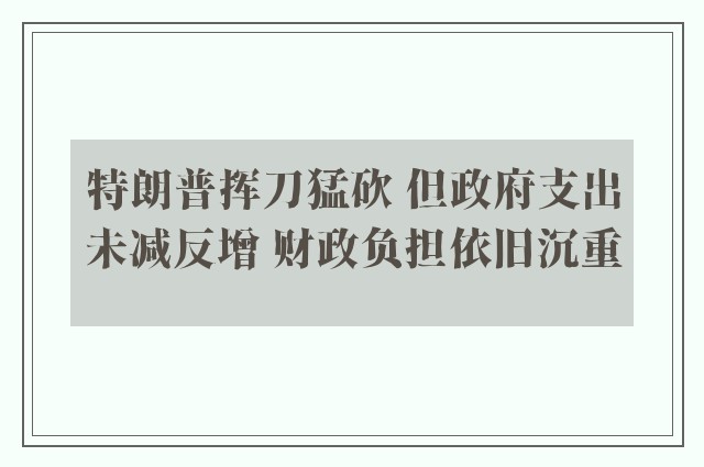 特朗普挥刀猛砍 但政府支出未减反增 财政负担依旧沉重