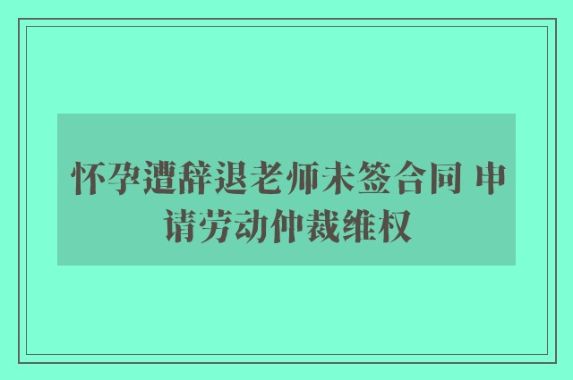 怀孕遭辞退老师未签合同 申请劳动仲裁维权